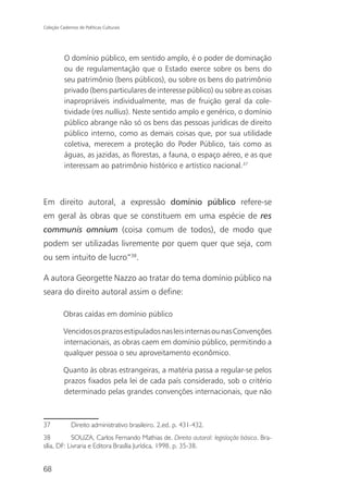 Coleção Cadernos de Políticas Culturais




          O domínio público, em sentido amplo, é o poder de dominação
          ou de regulamentação que o Estado exerce sobre os bens do
          seu patrimônio (bens públicos), ou sobre os bens do patrimônio
          privado (bens particulares de interesse público) ou sobre as coisas
          inapropriáveis individualmente, mas de fruição geral da cole-
          tividade (res nullius). Neste sentido amplo e genérico, o domínio
          público abrange não só os bens das pessoas jurídicas de direito
          público interno, como as demais coisas que, por sua utilidade
          coletiva, merecem a proteção do Poder Público, tais como as
          águas, as jazidas, as florestas, a fauna, o espaço aéreo, e as que
          interessam ao patrimônio histórico e artístico nacional.37



Em direito autoral, a expressão domínio público refere-se
em geral às obras que se constituem em uma espécie de res
communis omnium (coisa comum de todos), de modo que
podem ser utilizadas livremente por quem quer que seja, com
ou sem intuito de lucro“38.

A autora Georgette Nazzo ao tratar do tema domínio público na
seara do direito autoral assim o define:

          Obras caídas em domínio público

          Vencidos os prazos estipulados nas leis internas ou nas Convenções
          internacionais, as obras caem em domínio público, permitindo a
          qualquer pessoa o seu aproveitamento econômico.

          Quanto às obras estrangeiras, a matéria passa a regular-se pelos
          prazos fixados pela lei de cada país considerado, sob o critério
          determinado pelas grandes convenções internacionais, que não



37            Direito administrativo brasileiro. 2.ed. p. 431-432.
38          SOUZA, Carlos Fernando Mathias de. Direito autoral: legislação básica. Bra-
sília, DF: Livraria e Editora Brasília Jurídica, 1998. p. 35-38.


68
 