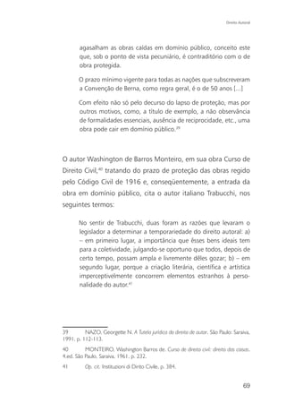 Direito Autoral




       agasalham as obras caídas em domínio público, conceito este
       que, sob o ponto de vista pecuniário, é contraditório com o de
       obra protegida.

       O prazo mínimo vigente para todas as nações que subscreveram
       a Convenção de Berna, como regra geral, é o de 50 anos [...]

       Com efeito não só pelo decurso do lapso de proteção, mas por
       outros motivos, como, a título de exemplo, a não observância
       de formalidades essenciais, ausência de reciprocidade, etc., uma
       obra pode cair em domínio público.39



O autor Washington de Barros Monteiro, em sua obra Curso de
Direito Civil,40 tratando do prazo de proteção das obras regido
pelo Código Civil de 1916 e, conseqüentemente, a entrada da
obra em domínio público, cita o autor italiano Trabucchi, nos
seguintes termos:

       No sentir de Trabucchi, duas foram as razões que levaram o
       legislador a determinar a temporariedade do direito autoral: a)
       – em primeiro lugar, a importância que êsses bens ideais tem
       para a coletividade, julgando-se oportuno que todos, depois de
       certo tempo, possam ampla e livremente dêles gozar; b) – em
       segundo lugar, porque a criação literária, científica e artística
       imperceptivelmente concorrem elementos estranhos à perso-
       nalidade do autor.41




39        NAZO, Georgette N. A Tutela jurídica do direito de autor. São Paulo: Saraiva,
1991. p. 112-113.
40        MONTEIRO, Washington Barros de. Curso de direito civil: direito das coisas.
4.ed. São Paulo, Saraiva, 1961. p. 232.
41        Op. cit. Instituzioni di Dirito Civile, p. 384.


                                                                                      69
 
