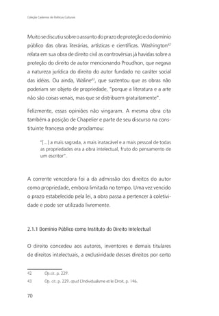 Coleção Cadernos de Políticas Culturais




Muito se discutiu sobre o assunto do prazo de proteção e do domínio
público das obras literárias, artísticas e científicas. Washington42
relata em sua obra de direito civil as controvérsias já havidas sobre a
proteção do direito de autor mencionando Proudhon, que negava
a natureza jurídica do direito do autor fundado no caráter social
das idéias. Ou ainda, Waline43, que sustentou que as obras não
poderiam ser objeto de propriedade, “porque a literatura e a arte
não são coisas venais, mas que se distribuem gratuitamente”.

Felizmente, essas opiniões não vingaram. A mesma obra cita
também a posição de Chapelier e parte de seu discurso na cons-
tituinte francesa onde proclamou:

          “[...] a mais sagrada, a mais inatacável e a mais pessoal de todas
          as propriedades era a obra intelectual, fruto do pensamento de
          um escritor”.



A corrente vencedora foi a da admissão dos direitos do autor
como propriedade, embora limitada no tempo. Uma vez vencido
o prazo estabelecido pela lei, a obra passa a pertencer à coletivi-
dade e pode ser utilizada livremente.



2.1.1 Domínio Público como Instituto do Direito Intelectual


O direito concedeu aos autores, inventores e demais titulares
de direitos intelectuais, a exclusividade desses direitos por certo


42            Op.cit. p. 229.
43            Op. cit. p. 229. apud L’Individualisme et le Droit, p. 146.


70
 