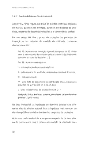 Coleção Cadernos de Políticas Culturais




2.1.2.1 Domínio Público no Direito Industrial


A lei nº 9.279/96 regula, no Brasil, os direitos relativos a registros
de marcas, patentes de invenção, patentes de modelos de utili-
dade, registros de desenhos industriais e a concorrência desleal.

Em seu artigo 40, fixa o prazo de proteção das patentes de
invenção e das patentes de modelo de utilidade, conforme
abaixo transcrito:

          Art. 40. A patente de invenção vigorará pelo prazo de 20 (vinte)
          anos e a de modelo de utilidade pelo prazo de 15 (quinze) anos
          contados da data de depósito. [...]

          Art. 78. A patente extingue-se:

          I – pela expiração do prazo de vigência;

          II – pela renúncia de seu titular, ressalvado o direito de terceiros;

          III – pela caducidade;

          IV – pela falta de pagamento da retribuição anual, nos prazos
          previstos no § 2º do art. 84 e no art.87; e

          V – pela inobservância do disposto no art. 217.

          Parágrafo único. Extinta a patente, seu objeto cai em domínio
          público”. (grifo nosso).


Na área industrial, as hipóteses de domínio público são dife-
rentes das do direito autoral. Mas a hipótese mais comum de
domínio público também é o término do prazo de proteção.

Após esse período de vinte anos para uma patente de invenção,
ou de quinze anos para a patente de modelo de utilidade, seus



72
 
