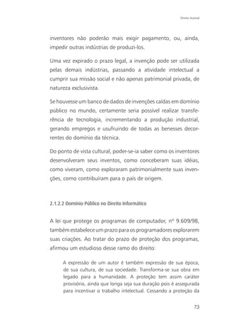 Direito Autoral




inventores não poderão mais exigir pagamento, ou, ainda,
impedir outras indústrias de produzi-los.

Uma vez expirado o prazo legal, a invenção pode ser utilizada
pelas demais indústrias, passando a atividade intelectual a
cumprir sua missão social e não apenas patrimonial privada, de
natureza exclusivista.

Se houvesse um banco de dados de invenções caídas em domínio
público no mundo, certamente seria possível realizar transfe-
rência de tecnologia, incrementando a produção industrial,
gerando empregos e usufruindo de todas as benesses decor-
rentes do domínio da técnica.

Do ponto de vista cultural, poder-se-ia saber como os inventores
desenvolveram seus inventos, como conceberam suas idéias,
como viveram, como exploraram patrimonialmente suas inven-
ções, como contribuíram para o país de origem.



2.1.2.2 Domínio Público no Direito Informático


A lei que protege os programas de computador, nº 9.609/98,
também estabelece um prazo para os programadores explorarem
suas criações. Ao tratar do prazo de proteção dos programas,
afirmou um estudioso desse ramo do direito:

      A expressão de um autor é também expressão de sua época,
      de sua cultura, de sua sociedade. Transforma-se sua obra em
      legado para a humanidade. A proteção tem assim caráter
      provisório, ainda que longa seja sua duração pois é assegurada
      para incentivar o trabalho intelectual. Cessando a proteção da


                                                                     73
 
