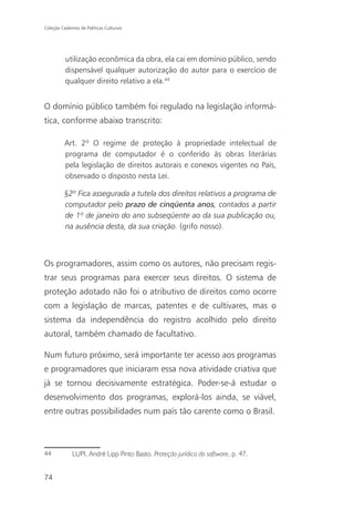 Coleção Cadernos de Políticas Culturais




          utilização econômica da obra, ela cai em domínio público, sendo
          dispensável qualquer autorização do autor para o exercício de
          qualquer direito relativo a ela.44


O domínio público também foi regulado na legislação informá-
tica, conforme abaixo transcrito:

          Art. 2º O regime de proteção à propriedade intelectual de
          programa de computador é o conferido às obras literárias
          pela legislação de direitos autorais e conexos vigentes no País,
          observado o disposto nesta Lei.

          §2º Fica assegurada a tutela dos direitos relativos a programa de
          computador pelo prazo de cinqüenta anos, contados a partir
          de 1º de janeiro do ano subseqüente ao da sua publicação ou,
          na ausência desta, da sua criação. (grifo nosso).



Os programadores, assim como os autores, não precisam regis-
trar seus programas para exercer seus direitos. O sistema de
proteção adotado não foi o atributivo de direitos como ocorre
com a legislação de marcas, patentes e de cultivares, mas o
sistema da independência do registro acolhido pelo direito
autoral, também chamado de facultativo.

Num futuro próximo, será importante ter acesso aos programas
e programadores que iniciaram essa nova atividade criativa que
já se tornou decisivamente estratégica. Poder-se-á estudar o
desenvolvimento dos programas, explorá-los ainda, se viável,
entre outras possibilidades num país tão carente como o Brasil.



44            LUPI, André Lipp Pinto Basto. Proteção jurídica do software, p. 47.


74
 