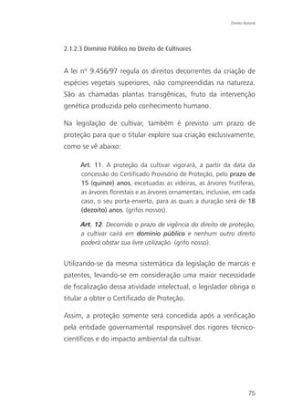 Direito Autoral




2.1.2.3 Domínio Público no Direito de Cultivares


A lei nº 9.456/97 regula os direitos decorrentes da criação de
espécies vegetais superiores, não compreendidas na natureza.
São as chamadas plantas transgênicas, fruto da intervenção
genética produzida pelo conhecimento humano.

Na legislação de cultivar, também é previsto um prazo de
proteção para que o titular explore sua criação exclusivamente,
como se vê abaixo:

      Art. 11. A proteção da cultivar vigorará, a partir da data da
      concessão do Certificado Provisório de Proteção, pelo prazo de
      15 (quinze) anos, excetuadas as videiras, as árvores frutíferas,
      as árvores florestais e as árvores ornamentais, inclusive, em cada
      caso, o seu porta-enxerto, para as quais a duração será de 18
      (dezoito) anos. (grifos nossos).

      Art. 12. Decorrido o prazo de vigência do direito de proteção,
      a cultivar cairá em domínio público e nenhum outro direito
      poderá obstar sua livre utilização. (grifo nosso).


Utilizando-se da mesma sistemática da legislação de marcas e
patentes, levando-se em consideração uma maior necessidade
de fiscalização dessa atividade intelectual, o legislador obriga o
titular a obter o Certificado de Proteção.

Assim, a proteção somente será concedida após a verificação
pela entidade governamental responsável dos rigores técnico-
científicos e do impacto ambiental da cultivar.




                                                                        75
 