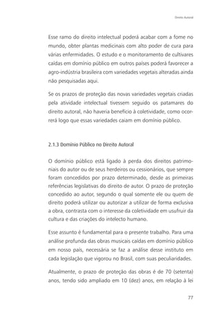 Direito Autoral




Esse ramo do direito intelectual poderá acabar com a fome no
mundo, obter plantas medicinais com alto poder de cura para
várias enfermidades. O estudo e o monitoramento de cultivares
caídas em domínio público em outros países poderá favorecer a
agro-indústria brasileira com variedades vegetais alteradas ainda
não pesquisadas aqui.

Se os prazos de proteção das novas variedades vegetais criadas
pela atividade intelectual tivessem seguido os patamares do
direito autoral, não haveria benefício à coletividade, como ocor-
rerá logo que essas variedades caiam em domínio público.



2.1.3 Domínio Público no Direito Autoral


O domínio público está ligado à perda dos direitos patrimo-
niais do autor ou de seus herdeiros ou cessionários, que sempre
foram concedidos por prazo determinado, desde as primeiras
referências legislativas do direito de autor. O prazo de proteção
concedido ao autor, segundo o qual somente ele ou quem de
direito poderá utilizar ou autorizar a utilizar de forma exclusiva
a obra, contrasta com o interesse da coletividade em usufruir da
cultura e das criações do intelecto humano.

Esse assunto é fundamental para o presente trabalho. Para uma
análise profunda das obras musicais caídas em domínio público
em nosso país, necessária se faz a análise desse instituto em
cada legislação que vigorou no Brasil, com suas peculiaridades.

Atualmente, o prazo de proteção das obras é de 70 (setenta)
anos, tendo sido ampliado em 10 (dez) anos, em relação à lei


                                                                   77
 