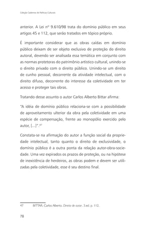 Coleção Cadernos de Políticas Culturais




anterior. A Lei nº 9.610/98 trata do domínio público em seus
artigos 45 e 112, que serão tratados em tópico próprio.

É importante considerar que as obras caídas em domínio
público deixam de ser objeto exclusivo de proteção do direito
autoral, devendo ser analisada essa temática em conjunto com
as normas protetoras do patrimônio artístico cultural, unindo-se
o direito privado com o direito público. Unindo-se um direito
de cunho pessoal, decorrente da atividade intelectual, com o
direito difuso, decorrente do interesse da coletividade em ter
acesso e proteger tais obras.

Tratando desse assunto o autor Carlos Alberto Bittar afirma:

“A idéia de domínio público relaciona-se com a possibilidade
de aproveitamento ulterior da obra pela coletividade em uma
espécie de compensação, frente ao monopólio exercido pelo
autor, [...]”.47

Constata-se na afirmação do autor a função social da proprie-
dade intelectual, tanto quanto o direito de exclusividade, o
domínio público é a outra ponta da relação autor-obra-socie-
dade. Uma vez expirados os prazos de proteção, ou na hipótese
de inexistência de herdeiros, as obras podem e devem ser utili-
zadas pela coletividade, esse é seu destino final.




47            BITTAR, Carlos Alberto. Direito de autor. 3.ed. p. 112.


78
 