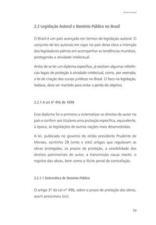 Direito Autoral




2.2 Legislação Autoral e Domínio Público no Brasil

O Brasil é um país avançado em termos de legislação autoral. O
conjunto de leis autorais em vigor no país deixa clara a intenção
dos legisladores pátrios em acompanhar as tendências mundiais,
protegendo a atividade intelectual.

Antes de se ter um diploma específico, já existiam algumas referên-
cias legais de proteção à atividade intelectual, como, por exemplo,
a lei de criação dos cursos jurídicos no Brasil. O foco na legislação,
todavia, deve ser mantido para evitar a perda do objetivo.



2.2.1 A Lei nº 496 de 1898


Esse diploma foi o primeiro a sistematizar os direitos de autor no
país e conferir aos titulares uma proteção específica, equivalente,
à época, às legislações de outras nações mais desenvolvidas.

A lei, publicada no governo do então presidente Prudente de
Moraes, continha 28 (vinte e oito) artigos que regulavam as
obras protegidas, os prazos de proteção, a cessibilidade dos
direitos patrimoniais de autor, a transmissão causa mortis, o
registro das obras, bem como o ilícito penal de contrafação.



2.2.1.1 Sistemática de Domínio Público


O artigo 3º da Lei nº 496, sobre o prazo de proteção das obras,
assim prescreveu (sic):


                                                                       79
 