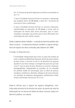 Coleção Cadernos de Políticas Culturais




          Art. 3º O prazo de garantia legal para os direitos enumerados no
          art.1º é:

          1º para a faculdade exclusiva de fazer ou autorizar a reprodução
          por qualquer forma, de 50 annos, a partir de 1 de janeiro do
          anno que se fizer a publicação;

          2º para a faculdade exclusiva de fazer ou autorizar traducções,
          representações ou execuções, de 10 annos, a contar, para as
          traducções da mesma data acima prescripta, para as repre-
          sentações e execuções, da primeira que se tiver effectuado com
          autorisação do autor. (grifos nossos).


Dado o objetivo deste trabalho – o estudo do domínio público das
obras musicais – é importante destacar também o regime obriga-
tório de registro de obras instituído pelo diploma de 1898.

O artigo 13 dispunha (sic):

          É formalidade indispensável para entrar no goso dos direitos de
          autor o registro da Bibliotheca Nacional, dentro do prazo máximo
          de dous annos, a terminar no dia 31 de dezembro do seguinte
          áquelle em que deve começar a contagem do prazo de que trata
          o art.3º: para as obras de arte, litteratura ou sciencia, impressas,
          photographadas, litographadas ou gravadas, de um exemplar
          em perfeito estado de conservação; para as obras de pintura,
          esculptura, architectura, desenhos, esboços ou de outra natureza,
          um exemplar da respectiva photographia, perfeitamente nítida,
          tendo as dimensões mínimas de 18 x 2 cm.



Pode-se afirmar que o regime de registro obrigatório, insti-
tuído pela primeira lei de direitos de autor, do ponto de vista da
elaboração de um banco de dados de obras musicais caídas em
domínio público, era salutar.


80
 