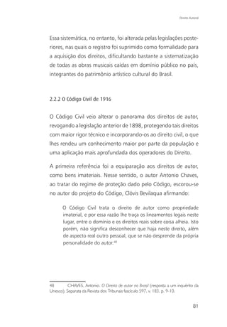 Direito Autoral




Essa sistemática, no entanto, foi alterada pelas legislações poste-
riores, nas quais o registro foi suprimido como formalidade para
a aquisição dos direitos, dificultando bastante a sistematização
de todas as obras musicais caídas em domínio público no país,
integrantes do patrimônio artístico cultural do Brasil.



2.2.2 O Código Civil de 1916


O Código Civil veio alterar o panorama dos direitos de autor,
revogando a legislação anterior de 1898, protegendo tais direitos
com maior rigor técnico e incorporando-os ao direito civil, o que
lhes rendeu um conhecimento maior por parte da população e
uma aplicação mais aprofundada dos operadores do Direito.

A primeira referência foi a equiparação aos direitos de autor,
como bens imateriais. Nesse sentido, o autor Antonio Chaves,
ao tratar do regime de proteção dado pelo Código, escorou-se
no autor do projeto do Código, Clóvis Bevilaqua afirmando:

       O Código Civil trata o direito de autor como propriedade
       imaterial, e por essa razão lhe traça os lineamentos legais neste
       lugar, entre o domínio e os direitos reais sobre coisa alheia. Isto
       porém, não significa desconhecer que haja neste direito, além
       de aspecto real outro pessoal, que se não desprende da própria
       personalidade do autor.48




48        CHAVES, Antonio. O Direito de autor no Brasil (resposta a um inquérito da
Unesco). Separata da Revista dos Tribunais fascículo 597, v. 183. p. 9-10.


                                                                                  81
 