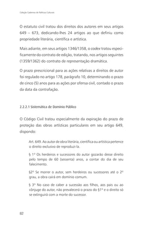 Coleção Cadernos de Políticas Culturais




O estatuto civil tratou dos direitos dos autores em seus artigos
649 – 673, dedicando-lhes 24 artigos ao que definiu como
propriedade literária, científica e artística.

Mais adiante, em seus artigos 1346/1358, o codex tratou especi-
ficamente do contrato de edição, tratando, nos artigos seguintes
(1359/1362) do contrato de representação dramática.

O prazo prescricional para as ações relativas a direitos de autor
foi regulado no artigo 178, parágrafo 10, determinando o prazo
de cinco (5) anos para as ações por ofensa civil, contado o prazo
da data da contrafação.



2.2.2.1 Sistemática de Domínio Público


O Código Civil tratou especialmente da expiração do prazo de
proteção das obras artísticas particulares em seu artigo 649,
dispondo:

          Art. 649. Ao autor de obra literária, científica ou artística pertence
          o direito exclusivo de reproduzi-la.

          § 1º Os herdeiros e sucessores do autor gozarão desse direito
          pelo tempo de 60 (sessenta) anos, a contar do dia de seu
          falecimento.

          §2º Se morrer o autor, sem herdeiros ou sucessores até o 2º
          grau, a obra cairá em domínio comum.

          § 3º No caso de caber a sucessão aos filhos, aos pais ou ao
          cônjuge do autor, não prevalecerá o prazo do §1º e o direito só
          se extinguirá com a morte do sucessor.




82
 