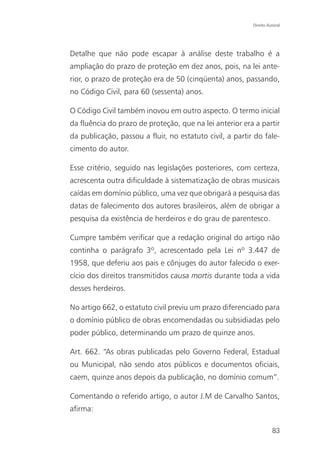 Direito Autoral




Detalhe que não pode escapar à análise deste trabalho é a
ampliação do prazo de proteção em dez anos, pois, na lei ante-
rior, o prazo de proteção era de 50 (cinqüenta) anos, passando,
no Código Civil, para 60 (sessenta) anos.

O Código Civil também inovou em outro aspecto. O termo inicial
da fluência do prazo de proteção, que na lei anterior era a partir
da publicação, passou a fluir, no estatuto civil, a partir do fale-
cimento do autor.

Esse critério, seguido nas legislações posteriores, com certeza,
acrescenta outra dificuldade à sistematização de obras musicais
caídas em domínio público, uma vez que obrigará a pesquisa das
datas de falecimento dos autores brasileiros, além de obrigar a
pesquisa da existência de herdeiros e do grau de parentesco.

Cumpre também verificar que a redação original do artigo não
continha o parágrafo 3º, acrescentado pela Lei nº 3.447 de
1958, que deferiu aos pais e cônjuges do autor falecido o exer-
cício dos direitos transmitidos causa mortis durante toda a vida
desses herdeiros.

No artigo 662, o estatuto civil previu um prazo diferenciado para
o domínio público de obras encomendadas ou subsidiadas pelo
poder público, determinando um prazo de quinze anos.

Art. 662. “As obras publicadas pelo Governo Federal, Estadual
ou Municipal, não sendo atos públicos e documentos oficiais,
caem, quinze anos depois da publicação, no domínio comum”.

Comentando o referido artigo, o autor J.M de Carvalho Santos,
afirma:

                                                                    83
 