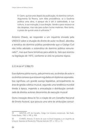 Coleção Cadernos de Políticas Culturais




          4- Caem, quinze anos depois da publicação, no domínio comum.
          Argumenta Sá Pereira, com tôda procedência: se o Govêrno
          publica uma obra, é porque ela é útil à coletividade, à sua
          cultura, à sua instrução, à sua direção. Vende-a para ressarcir-se
          das despesas, mas não para auferir lucros materiais. Para tanto,
          o prazo de quinze anos é suficiente.49


Antonio Chaves, ao responder a um inquérito enviado pela
UNESCO sobre a situação do direito de autor no Brasil, abordou
a temática do domínio público ponderando que o Código Civil
não tinha adotado a sistemática de domínio público remune-
rado50, mas que havia tentativas para adotá-lo, fato que ocorreu
na legislação de 1973, conforme se verá no próximo tópico.



2.2.3 A Lei nº 5.988/73


Esse diploma pátrio reuniu, pela primeira vez, os direitos de autor e
os direitos conexos que estavam regulados em diplomas separados.
Isso significou um grande avanço legislativo, principalmente na
área de gestão coletiva musical, seguindo uma tendência mundial
tímida à época, impondo a arrecadação e distribuição centrali-
zada de direitos autorais decorrentes de execução musical.

Outra inovação dessa lei foi a criação de um Conselho Nacional
de Direito Autoral, que possuía uma série de atribuições consul-



49         SANTOS, J.M. de Carvalho. Código Civil brasileiro interpretado. São Paulo:
Freitas Bastos, 1963. v. VIII. p. 458.
50        CHAVES, Antonio. O direito de autor no Brasil (resposta a um inquérito da
Unesco). Separata da Revista dos Tribunais fascículo 597, v. 183. p. 15.


84
 