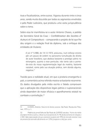 Direito Autoral




tivas e fiscalizatórias, entre outras. Vigorou durante vinte e cinco
anos, sendo muito discutido por todos os segmentos envolvidos
e pelo Poder Judiciário, que produziu uma vasta jurisprudência
sobre o tema.

Sobre essa lei manifestou-se o autor Antonio Chaves, a pedido
do Secretário Geral da Cisac – Confédéreation des Sociétes d’
Auteurs et Compositeurs – comparando o projeto de lei que lhe
deu origem e a redação final do diploma, sob o enfoque das
entidades de titulares:

       A Lei nº 5.988, de 14.12.1973, procurou, num esforço sincero
       pôr um pouco de ordem no panorama tumultuado do direito
       de autor brasileiro, que abalava bastante o prestígio pátrio no
       estrangeiro, quanto a esse particular, não tanto sob o ponto-
       de-vista da nossa regulamentação legal da matéria, bastante
       razoável, como pela sua atuação prática, sem dúvida alguma,
       negativa.51


Trazido para a realidade atual, em que a pirataria envergonha o
país, o comentário acima referido mostra-se bastante recorrente.
Os dados divulgados pela mídia escrita e falada comprovam
que a aplicação dos dispositivos legais pátrios e supranacionais
ainda dependem de maior eficácia e aparelhamento estatal no
combate a contrafação.52




51        CHAVES, Antonio. Nova lei de direitos autorais. São Paulo: Revista dos Tribu-
nais, 1975. p. 1.
52         Matéria do jornal Folha de São Paulo de 23/09/02 veiculou: “Acima da média
da própria América Latina, o Brasil acumula perda de 24,7% do faturamento em relação a
2.000. Após especulações de que a pirataria ocuparia até 70% do mercado nacional, taxa
de pirataria foi estimada oficialmente em 53% (cinqüenta e três) por cento.


                                                                                      85
 