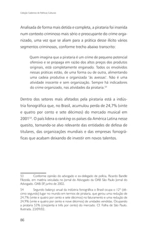 Coleção Cadernos de Políticas Culturais




Analisada de forma mais detida e completa, a pirataria foi inserida
num contexto criminoso mais sério e preocupante do crime orga-
nizado, uma vez que se aliam para a prática desse ilícito vários
segmentos criminosos, conforme trecho abaixo transcrito:

          Quem imagina que a pirataria é um crime de pequeno potencial
          ofensivo e se propaga em razão dos altos preços dos produtos
          originais, está completamente enganado. Todos os envolvidos
          nessas práticas estão, de uma forma ou de outra, alimentando
          uma cadeia produtiva e organizada ‘às avessas’. Não é uma
          atividade inocente e sem organização. Sempre há indicadores
          do crime organizado, nas atividades da pirataria.53


Dentro dos setores mais afetados pela pirataria está a indús-
tria fonográfica que, no Brasil, acumulou perda de 24,7% (vinte
e quatro por cento e sete décimos) do mercado musical em
200154. O país lidera o ranking os países da América Latina nesse
quesito, tornando-se alvo relevante das entidades de defesa de
titulares, das organizações mundiais e das empresas fonográ-
ficas que acabam deixando de investir em novos talentos.




53          Conforme opinião do advogado e ex-delegado de polícia, Ricardo Bandle
Filizzola, em matéria veiculada no Jornal do Advogado da OAB São Paulo Jornal do
Advogado. OAB-SP junho de 2002.
                   ,
54         Segundo balanço anual da indústria fonográfica o Brasil ocupa o 12º (dé-
cimo segundo) lugar no mundo em termos de pirataria, que gerou uma redução de
24,7% (vinte e quatro por cento e sete décimos) no faturamento e uma redução de
24,9% (vinte e quatro por cento e nove décimos) de unidades vendidas. Ocupando
a pirataria 53% (cinqüenta e três por cento) do mercado. Cf. Folha de São Paulo.
Ilustrada. 23/09/02.


86
 
