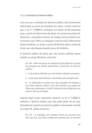 Direito Autoral




2.2.3.1 Sistemática de Domínio Público


Uma vez que a temática do domínio público está diretamente
relacionada ao prazo de proteção das obras, cumpre observar
que a Lei nº 5.988/73, outorgava um prazo de 60 (sessenta)
anos, a partir do falecimento do titular, nos termos do artigo 44,
alterando a sistemática anterior do Código Civil que deferia aos
sucessores, pais, filhos ou cônjuges o exercício até o falecimento
desses herdeiros, ou ainda, o prazo de 60 anos após a morte do
titular que não deixasse aqueles graus de herdeiros.

O domínio público de obras que não fossem públicas estava
tratado no artigo 48 abaixo transcrito:

      Art. 48 – Além das obras em relação às quais decorreu o prazo
      de proteção aos direitos patrimoniais, pertencem ao domínio
      público:

      I – as de autores falecidos que não tenham deixado sucessores;

      II – as de autor desconhecido, transmitidas pela tradição oral;

      III – as publicadas em países que não participem de tratados a
      que tenha aderido o Brasil, e que não confiram aos autores de
      obras aqui publicadas o mesmo tratamento que dispensam aos
      autores sob sua jurisdição.


Aspecto legal muito importante existente na lei nº 5.988/73,
referente a domínio público que não pode deixar de ser aqui
abordado diz respeito ao domínio público remunerado inserido
no artigo 93, abaixo transcrito:

      Art. 93 – A utilização, por qualquer forma ou processo que
      não seja livre, das obras intelectuais pertencentes ao domínio


                                                                        87
 