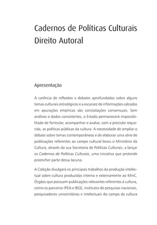 Cadernos de Políticas Culturais
Direito Autoral




Apresentação

A carência de reflexões e debates aprofundados sobre alguns
temas culturais estratégicos e a escassez de informações calcadas
em apurações empíricas são constatações consensuais. Sem
análises e dados consistentes, o Estado permanecerá impossibi-
litado de formular, acompanhar e avaliar, com a precisão reque-
rida, as políticas públicas da cultura. A necessidade de ampliar o
debate sobre temas contemporâneos e de elaborar uma série de
publicações referentes ao campo cultural levou o Ministério da
Cultura, através da sua Secretaria de Políticas Culturais, a lançar
os Cadernos de Políticas Culturais, uma iniciativa que pretende
preencher parte dessa lacuna.

A Coleção divulgará os principais trabalhos da produção intelec-
tual sobre cultura produzidas interna e externamente ao MinC.
Órgãos que possuem publicações relevantes referentes à cultura,
como os parceiros IPEA e IBGE, institutos de pesquisas nacionais,
pesquisadores universitários e intelectuais do campo da cultura
 