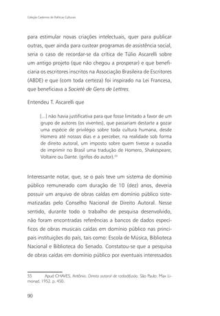 Coleção Cadernos de Políticas Culturais




para estimular novas criações intelectuais, quer para publicar
outras, quer ainda para custear programas de assistência social,
seria o caso de recordar-se da crítica de Túlio Ascarelli sobre
um antigo projeto (que não chegou a prosperar) e que benefi-
ciaria os escritores inscritos na Associação Brasileira de Escritores
(ABDE) e que (com toda certeza) foi inspirado na Lei Francesa,
que beneficiava a Societé de Gens de Lettres.

Entendeu T. Ascarelli que

          [...] não havia justificativa para que fosse limitado a favor de um
          grupo de autores (os viventes), que passariam destarte a gozar
          uma espécie de privilégio sobre toda cultura humana, desde
          Homero até nossos dias e a perceber, na realidade sob forma
          de direito autoral, um imposto sobre quem tivesse a ousadia
          de imprimir no Brasil uma tradução de Homero, Shakespeare,
          Voltaire ou Dante. (grifos do autor).55



Interessante notar, que, se o país teve um sistema de domínio
público remunerado com duração de 10 (dez) anos, deveria
possuir um arquivo de obras caídas em domínio público siste-
matizadas pelo Conselho Nacional de Direito Autoral. Nesse
sentido, durante todo o trabalho de pesquisa desenvolvido,
não foram encontradas referências a bancos de dados especí-
ficos de obras musicais caídas em domínio público nas princi-
pais instituições do país, tais como: Escola de Música, Biblioteca
Nacional e Biblioteca do Senado. Constatou-se que a pesquisa
de obras caídas em domínio público por eventuais interessados


55       Apud CHAVES, Antônio. Direito autoral de radiodifusão. São Paulo: Max Li-
monad, 1952. p. 450.


90
 