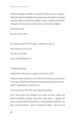 Coleção Cadernos de Políticas Culturais




Gostaria de saber, também, se o extinto CNDA, que era o respon-
sável pelo domínio público remunerado possuía cadastro de obras
musicais caídas em domínio público. Houve, na época do CNDA,
utilização remunerada de obras caídas em domínio público?

Atenciosamente

Maurício Cozer Dias



De: Gerência de Direito Autoral – gda@minc.gov.br

Para: Maurício Cozer Dias

Assunto: Re: CNDA

Data: 31/03/2004-05-13



“Prezado Maurício,

Infelizmente não temos o espólio do extinto CNDA.

O desmonte da Cultura na era Collor foi tamanho que os poucos
livros que a Gerência de Direito Autoral possui hoje foram encon-
trados, literalmente na lata do lixo.

O que resta são memórias vivas daquele período.

Bem, não existia uma listagem com todas as obras caídas em
domínio público, porque como bem você sabe, o registro de
obras na área autoral é facultativo e não gerador de direitos. Ou
seja, a principal fonte – que é o registro de obras – não era uma


92
 