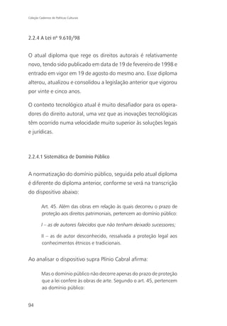 Coleção Cadernos de Políticas Culturais




2.2.4 A Lei nº 9.610/98


O atual diploma que rege os direitos autorais é relativamente
novo, tendo sido publicado em data de 19 de fevereiro de 1998 e
entrado em vigor em 19 de agosto do mesmo ano. Esse diploma
alterou, atualizou e consolidou a legislação anterior que vigorou
por vinte e cinco anos.

O contexto tecnológico atual é muito desafiador para os opera-
dores do direito autoral, uma vez que as inovações tecnológicas
têm ocorrido numa velocidade muito superior às soluções legais
e jurídicas.



2.2.4.1 Sistemática de Domínio Público


A normatização do domínio público, seguida pelo atual diploma
é diferente do diploma anterior, conforme se verá na transcrição
do dispositivo abaixo:

          Art. 45. Além das obras em relação às quais decorreu o prazo de
          proteção aos direitos patrimoniais, pertencem ao domínio público:

          I – as de autores falecidos que não tenham deixado sucessores;

          II – as de autor desconhecido, ressalvada a proteção legal aos
          conhecimentos étnicos e tradicionais.


Ao analisar o dispositivo supra Plínio Cabral afirma:

          Mas o domínio público não decorre apenas do prazo de proteção
          que a lei confere às obras de arte. Segundo o art. 45, pertencem
          ao domínio público:


94
 