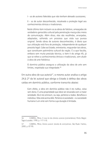 Direito Autoral




       I – as de autores falecidos que não tenham deixado sucessores;

       II – as de autor desconhecido, ressalvada a proteção legal aos
       conhecimentos étnicos e tradicionais.

       Neste último item incluem-se as obras de folclore, ameaçadas de
       verdadeiro genocídio cultural pela penetração maciça dos meios
       de comunicação. Além disso, elas são recolhidas, arranjadas,
       adaptadas, sofrendo um processo que viola sua pureza
       original. Sendo obras de autores desconhecidos, é óbvio que
       sua utilização está fora de proteção, independente de qualquer
       preceito legal. Cabe ao Estado, entretanto, resguardar tais obras,
       que constituem patrimônio cultural da nação. É o que faculta,
       embora sem muita precisão técnica, o item II do artigo 45, já
       que se refere a conhecimentos étnicos e tradicionais, sem aludir
       à obra de arte folclórica.

       O domínio público assegura a utilização da obra de arte sem
       limites, respeitada sua integridade.56


Em outra obra de sua autoria57, o mesmo autor analisa o artigo
24,§ 2º da lei autoral que obriga o Estado à defesa das obras
caídas em domínio público, conforme transcrito abaixo:

       Com efeito, a obra em domínio público não é res nullius, coisa
       sem dono. É uma propriedade que deve ser encarada com a maior
       seriedade. Ela é res omnium, ou seja, pertence a todos. Beneficia o
       indivíduo. Mas está acima dele. Pertence à sociedade – e a sociedade
       humana é um ente sem forma cuja duração é limitada.




56        CABRAL, Plínio. A nova lei dos direitos autorais (comentários). Porto Alegre:
Sagra Luzzatto, 1998, p. 117-118.
57        CABRAL, Plínio. Direito autoral: dúvidas & controvérsias. São Paulo: Harbra,
2000. p. 87-90.


                                                                                      95
 