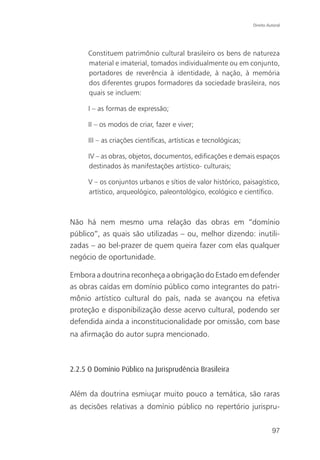 Direito Autoral




     Constituem patrimônio cultural brasileiro os bens de natureza
     material e imaterial, tomados individualmente ou em conjunto,
     portadores de reverência à identidade, à nação, à memória
     dos diferentes grupos formadores da sociedade brasileira, nos
     quais se incluem:

     I – as formas de expressão;

     II – os modos de criar, fazer e viver;

     III – as criações científicas, artísticas e tecnológicas;

     IV – as obras, objetos, documentos, edificações e demais espaços
     destinados às manifestações artístico- culturais;

     V – os conjuntos urbanos e sítios de valor histórico, paisagístico,
     artístico, arqueológico, paleontológico, ecológico e científico.



Não há nem mesmo uma relação das obras em “domínio
público”, as quais são utilizadas – ou, melhor dizendo: inutili-
zadas – ao bel-prazer de quem queira fazer com elas qualquer
negócio de oportunidade.

Embora a doutrina reconheça a obrigação do Estado em defender
as obras caídas em domínio público como integrantes do patri-
mônio artístico cultural do país, nada se avançou na efetiva
proteção e disponibilização desse acervo cultural, podendo ser
defendida ainda a inconstitucionalidade por omissão, com base
na afirmação do autor supra mencionado.



2.2.5 O Domínio Público na Jurisprudência Brasileira


Além da doutrina esmiuçar muito pouco a temática, são raras
as decisões relativas a domínio público no repertório jurispru-


                                                                           97
 