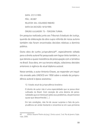 Direito Autoral




       DATA: 27/11/1995
       PÁG.: 40.887
       RELATOR: Min. EDUARDO RIBEIRO
       DATA DA DECISÃO: 9/10/1995

       ÓRGÃO JULGADOR: T3 – TERCEIRA TURMA.

Em pesquisa realizada junto aos Tribunais Estaduais de Justiça,
quando da elaboração da obra supra referida de nossa autoria
também não foram encontradas decisões relativas a domínio
público.

Outra obra de cunho jurisprudencial60, especialmente voltada
para o direito autoral foi pesquisada sem lograr êxito também, o
que denota a quase inexistência de preocupação com a temática
no Brasil. Essa obra, em sua terceira edição, colacionou decisões
anteriores à vigência do atual diploma autoral.

Nesse sentido, o autor Antonio Chaves, ao responder um inqué-
rito enviado pela UNESCO em 1950 sobre o estado da jurispru-
dência autoral à época asseverou:

       12. Estado atual da jurisprudência brasileira

       O direito de autor não é uma especialidade que se possa dizer
       cultivada no Brasil. Com exceção de uma dezena de perso-
       nalidades que se interessam pelos seus problemas, ela permanece
       quase que desconhecida [...]

       Em tais condições, não há de causar surpresa o fato da juris-
       prudência ser ainda hesitante e encontrar-se em suas primeiras



60       VEIGA, Rosanie Martins da (org.). Direito autoral. 3.ed. Rio de Janeiro: Espla-
nada, 2000.


                                                                                      99
 