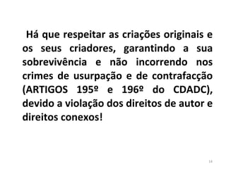 Há que respeitar as criações originais e os seus criadores, garantindo a sua sobrevivência e não incorrendo nos crimes de usurpação e de contrafacção (ARTIGOS 195º e 196º do CDADC), devido a violação dos direitos de autor e direitos conexos! 