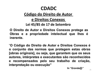 CDADC Código do Direito de Autor  e Direitos Conexos  Lei 45/85 de 17 de Setembro  O Direito de Autor e Direitos Conexos protege as Obras e a propriedade intelectual que lhes é inerente. “ O   Código do Direito de Autor e Direitos Conexos é o conjunto das normas que protegem estas obras [obras originais], ou seja, que garantem que os seus autores, intérpretes e executantes são reconhecidos e recompensados pelo seu trabalho de criação, interpretação ou execução”  In “Grande  ”  
