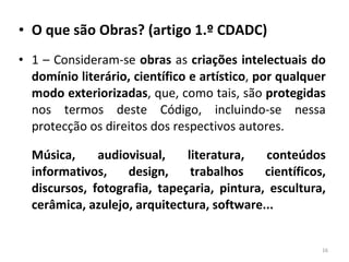 O que são Obras? (artigo 1.º CDADC) 1 – Consideram-se  obras  as  criações intelectuais do domínio literário, científico e artístico ,  por qualquer modo exteriorizadas , que, como tais, são  protegidas  nos termos deste Código, incluindo-se nessa protecção os direitos dos respectivos autores.  Música, audiovisual, literatura, conteúdos informativos, design, trabalhos científicos, discursos, fotografia, tapeçaria, pintura, escultura, cerâmica, azulejo, arquitectura, software... 