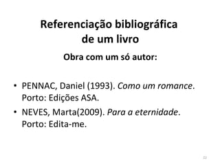 Referenciação bibliográfica  de um livro Obra com um só autor: PENNAC, Daniel (1993).  Como um romance . Porto: Edições ASA. NEVES, Marta(2009).  Para a eternidade . Porto: Edita-me. 