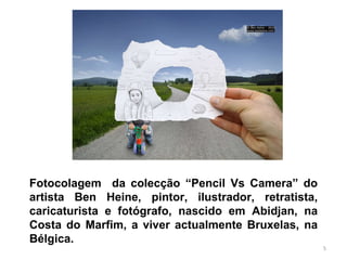 Fotocolagem  da colecção “Pencil Vs Camera” do artista Ben Heine,  pintor, ilustrador, retratista, caricaturista e fotógrafo, nascido em Abidjan, na Costa do Marfim, a viver actualmente Bruxelas, na Bélgica. 