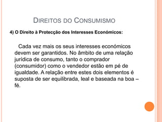 Direitos do Consumismo4) O Direito à Protecção dos Interesses Económicos:Cada vez mais os seus interesses económicos devem ser garantidos. No âmbito de uma relação jurídica de consumo, tanto o comprador (consumidor) como o vendedor estão em pé de igualdade. A relação entre estes dois elementos é suposta de ser equilibrada, leal e baseada na boa – fé. 