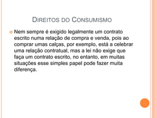 Direitos do ConsumismoNem sempre é exigido legalmente um contrato escrito numa relação de compra e venda, pois ao comprar umas calças, por exemplo, está a celebrar uma relação contratual, mas a lei não exige que faça um contrato escrito, no entanto, em muitas situações esse simples papel pode fazer muita diferença.