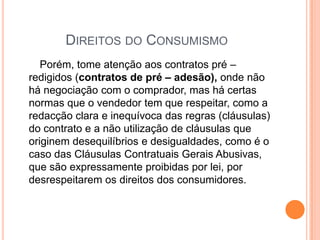 Direitos do Consumismo       Porém, tome atenção aos contratos pré – redigidos (contratos de pré – adesão), onde não há negociação com o comprador, mas há certas normas que o vendedor tem que respeitar, como a redacção clara e inequívoca das regras (cláusulas) do contrato e a não utilização de cláusulas que originem desequilíbrios e desigualdades, como é o caso das Cláusulas Contratuais Gerais Abusivas, que são expressamente proibidas por lei, por desrespeitarem os direitos dos consumidores.