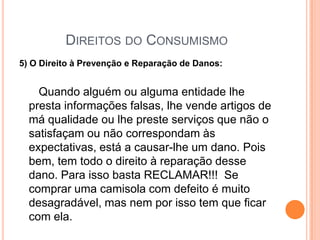 Direitos do Consumismo5) O Direito à Prevenção e Reparação de Danos:Quando alguém ou alguma entidade lhe presta informações falsas, lhe vende artigos de má qualidade ou lhe preste serviços que não o satisfaçam ou não correspondam às expectativas, está a causar-lhe um dano. Pois bem, tem todo o direito à reparação desse dano. Para isso basta RECLAMAR!!!  Se comprar uma camisola com defeito é muito desagradável, mas nem por isso tem que ficar com ela. 
