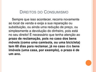 Direitos do Consumismo       Sempre que isso acontecer, recorra novamente ao local da venda e exija a sua reparação ou substituição, ou ainda uma redução de preço, ou simplesmente a devolução do dinheiro, pois está no seu direito! É necessário que tenha atenção ao prazo de reclamação, pois no caso dos bens móveis (como uma camisola, ou uma bicicleta) tem 60 dias para reclamar, já no caso dos bens imóveis (uma casa, por exemplo), o prazo é de um ano.