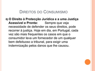 Direitos do Consumismo6) O Direito à Protecção Jurídica e a uma Justiça Acessível e Pronta:        Sempre que veja necessidade de defender os seus direitos, pode recorrer à justiça. Hoje em dia, em Portugal, cada vez são mais frequentes os casos em que o consumidor leva um fornecedor de um qualquer bem defeituoso a tribunal, para exigir uma indemnização pelos danos que lhe causou. 