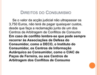 Direitos do Consumismo       Se o valor da acção judicial não ultrapassar os 3,750 Euros, não terá de pagar quaisquer custos, desde que faça a reclamação junto de um dos Centros de Arbitragem de Conflitos de Consumo Em caso de conflito lembre-se que pode sempre recorrer às Associações de Defesa do Consumidor, como a DECO, o Instituto do Consumidor, os Centros de Informação Autárquico ao Consumidor, como o CIAC de Paços de Ferreira, ou aos Centros de Arbitragem dos Conflitos de Consumo