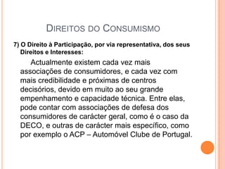 Direitos do Consumismo7) O Direito à Participação, por via representativa, dos seus Direitos e Interesses:Actualmente existem cada vez mais associações de consumidores, e cada vez com mais credibilidade e próximas de centros decisórios, devido em muito ao seu grande empenhamento e capacidade técnica. Entre elas, pode contar com associações de defesa dos consumidores de carácter geral, como é o caso da DECO, e outras de carácter mais específico, como por exemplo o ACP – Automóvel Clube de Portugal. 