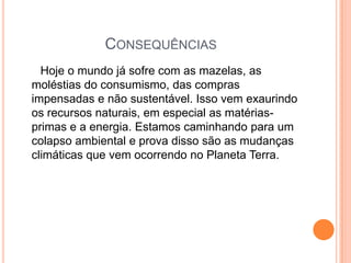 Consequências      Hoje o mundo já sofre com as mazelas, as moléstias do consumismo, das compras impensadas e não sustentável. Isso vem exaurindo os recursos naturais, em especial as matérias-primas e a energia. Estamos caminhando para um colapso ambiental e prova disso são as mudanças climáticas que vem ocorrendo no Planeta Terra. 