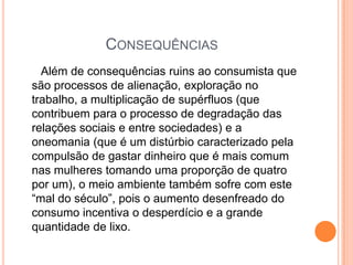 Consequências	   Além de consequências ruins ao consumista que são processos de alienação, exploração no trabalho, a multiplicação de supérfluos (que contribuem para o processo de degradação das relações sociais e entre sociedades) e a oneomania (que é um distúrbio caracterizado pela compulsão de gastar dinheiro que é mais comum nas mulheres tomando uma proporção de quatro por um), o meio ambiente também sofre com este “mal do século”, pois o aumento desenfreado do consumo incentiva o desperdício e a grande quantidade de lixo. 