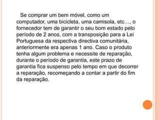 Se comprar um bem móvel, como um computador, uma bicicleta, uma camisola, etc…, o fornecedor tem de garantir o seu bom estado pelo período de 2 anos, com a transposição para a Lei Portuguesa da respectiva directiva comunitária, anteriormente era apenas 1 ano. Caso o produto tenha algum problema e necessite de reparação, durante o período de garantia, este prazo de garantia fica suspenso pelo tempo em que decorrer a reparação, recomeçando a contar a partir do fim da reparação.