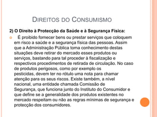 Direitos do Consumismo2) O Direito à Protecção da Saúde e à Segurança Física: É proibido fornecer bens ou prestar serviços que coloquem em risco a saúde e a segurança física das pessoas. Assim que a Administração Pública toma conhecimento destas situações deve retirar do mercado esses produtos ou serviços, bastando para tal proceder à fiscalização e respectivos procedimentos de retirada de circulação. No caso de produtos perigosos, como por exemplo os pesticidas, devem ter no rótulo uma nota para chamar atenção para os seus riscos. Existe também, a nível nacional, uma entidade chamada Comissão de Segurança, que funciona junto do Instituto do Consumidor e que define se a generalidade dos produtos existentes no mercado respeitam ou não as regras mínimas de segurança e protecção dos consumidores.