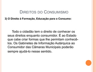 Direitos do Consumismo3) O Direito à Formação, Educação para o Consumo:Todo o cidadão tem o direito de conhecer os seus direitos enquanto consumidor. É ao Estado que cabe criar formas que lhe permitam conhecê-los. Os Gabinetes de Informação Autárquica ao Consumidor das Câmaras Municipais poderão sempre ajudá-lo nesse sentido.