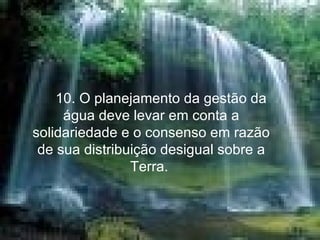       10. O planejamento da gestão da água deve levar em conta a solidariedade e o consenso em razão de sua distribuição desigual sobre a Terra.  