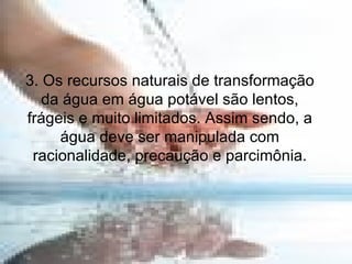 3. Os recursos naturais de transformação da água em água potável são lentos, frágeis e muito limitados. Assim sendo, a água deve ser manipulada com racionalidade, precaução e parcimônia. 