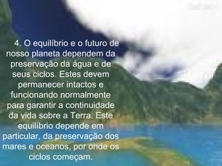       4. O equilíbrio e o futuro de nosso planeta dependem da preservação da água e de seus ciclos. Estes devem permanecer intactos e funcionando normalmente para garantir a continuidade da vida sobre a Terra. Este equilíbrio depende em particular, da preservação dos mares e oceanos, por onde os ciclos começam. 