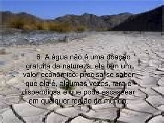       6. A água não é uma doação gratuita da natureza, ela tem um valor econômico: precisa-se saber que ela é, algumas vezes, rara e dispendiosa e que pode escassear em qualquer região do mundo. 