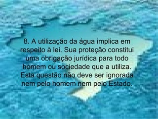8. A utilização da água implica em respeito à lei. Sua proteção constitui uma obrigação jurídica para todo homem ou sociedade que a utiliza. Esta questão não deve ser ignorada nem pelo homem nem pelo Estado. 