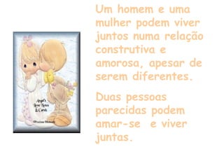 Um homem e uma mulher podem viver juntos numa relação construtiva e amorosa, apesar de serem diferentes. Duas pessoas parecidas podem amar-se  e viver juntas. 
