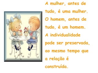 A mulher, antes de  tudo, é uma mulher. O homem, antes de tudo, é um homem. A individualidade pode ser preservada, ao mesmo tempo que a relação é construída. 